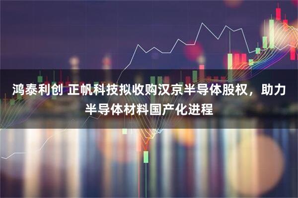 鸿泰利创 正帆科技拟收购汉京半导体股权，助力半导体材料国产化进程