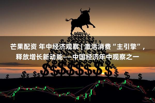 芒果配资 年中经济观察 | 激活消费“主引擎”，释放增长新动能——中国经济年中观察之一