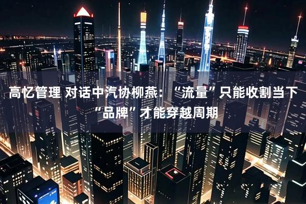 高忆管理 对话中汽协柳燕:“流量”只能收割当下 “品牌”才能穿越周期