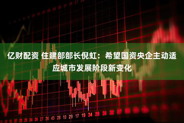 亿财配资 住建部部长倪虹：希望国资央企主动适应城市发展阶段新变化
