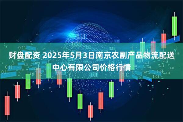 财盘配资 2025年5月3日南京农副产品物流配送中心有限公司价格行情