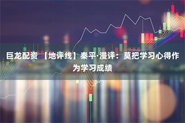 巨龙配资 【地评线】秦平·漫评：莫把学习心得作为学习成绩