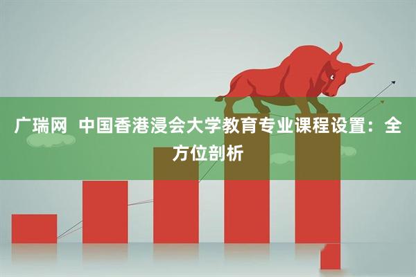 广瑞网  中国香港浸会大学教育专业课程设置：全方位剖析