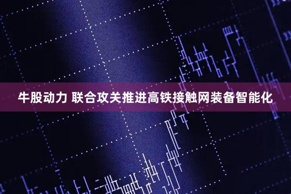 牛股动力 联合攻关推进高铁接触网装备智能化