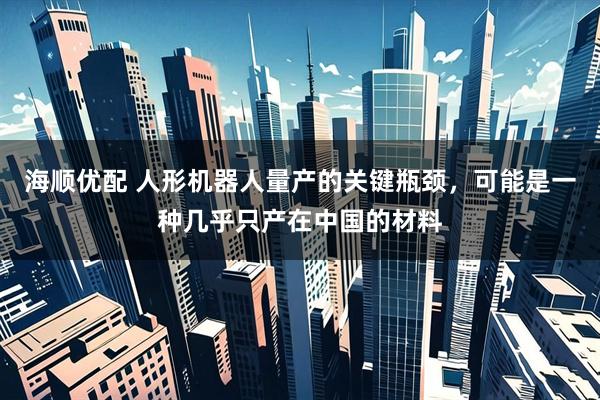 海顺优配 人形机器人量产的关键瓶颈，可能是一种几乎只产在中国的材料
