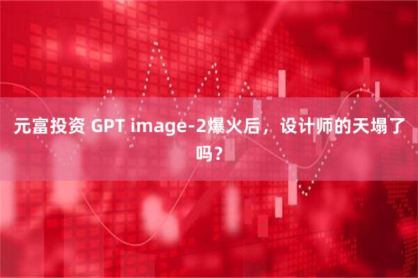元富投资 GPT image-2爆火后，设计师的天塌了吗？